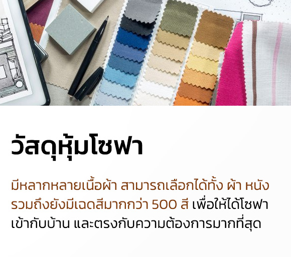 customize sofa งานโซฟาเฉพาะคุณ เพราะเราเข้าใจในความแตกต่าง เราจึงพร้อมปรับแบบของโซฟาเพื่อให้ได้โซฟาที่พอดีกับพื้นที่ สี และแบบ ให้ตรงกับสิ่งที่คุณต้องการมากที่สุด - ปรับแบบแขน ปรับความสูง ขนาด และแบบของเท้าแขนได้ ตามต้องการ เพื่อเพิ่มพื้นที่นั่งหรือมีที่วางแก้วได้ - ปรับขนาด มีโซฟาหลายขนาดให้เลือก พร้อมปรับขนาดให้พอดีกับพื้นที่ห้องได้ - วัสดุหุ้มโซฟา มีหลากหลายเนื้อผ้า สามารถเลือกได้ทั้ง ผ้า หนัง รวมถึงยังมีเฉดสีมากกว่า 500 สี เพื่อให้ได้โซฟา เข้ากับบ้าน และตรงกับความต้องการมากที่สุด