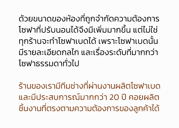 why smart plus sofa ? โซฟาเบด ทำไมต้องเรา ? ด้วยขนาดของห้องที่ถูกจำกัดความต้องการ โซฟาที่ปรับนอนได้จึงมีเพิ่มมากขึ้น แต่ไม่ใช่ ทุกร้านจะทำโซฟาเบดได้ เพราะโซฟาเบดนั้น มีรายละเอียดกลไก และเรื่องระดับที่มากกว่า โซฟาธรรมดาทั่วไป ร้านของเรามีทีมช่างที่ผ่านงานผลิตโซฟาเบด และมีประสบการณ์มากกว่า 20 ปี คอยผลิต ชิ้นงานที่ตรงตามความต้องการของลูกค้าได้