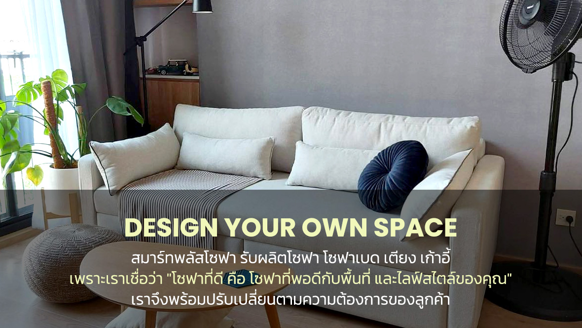 Design Your Own Space สมาร์ทพลัสโซฟา รับผลิตโซฟา โซฟาเบด เตียง เก้าอี้ เพราะเราเชื่อว่า "โซฟาที่ดี คือ โซฟาที่พอดีกับพื้นที่ และไลฟ์สไตล์ของคุณ" เราจึงพร้อมปรับเปลี่ยนตามความต้องการของลูกค้า Our Story สมาร์ทพลัสโซฟา เป็นโรงงานผู้ผลิตโซฟา โดยมีช่างผู้เชี่ยวชาญ เราเลือกสรรวัสดุที่มีคุณภาพ พัฒนาแบบ และปรับปรุงสินค้าอย่างต่อเนื่อง เราเติมโตมาจากธุรกิจของครอบครัวที่รุ่นพ่อ-แม่ ถ่ายทอดประสบการณ์ตรงให้ และจากการที่ได้คลุกคลี ในธุรกิจเฟอร์นิเจอร์มามากกว่า 30 ปี สู่รุ่นลูกที่สื่อสาร ส่งต่อผลงานคุณภาพของช่างให้ทุกคนได้เห็น เราตั้งใจผลิตโซฟา ที่เป็นมากกว่าเฟอร์นิเจอร์แต่งบ้าน เพราะเราเชื่อว่า โซฟา คือพื้นที่ความสุขของครอบครัว